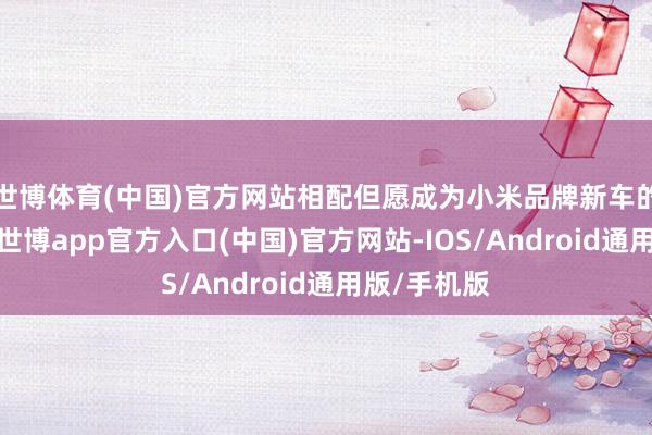 世博体育(中国)官方网站相配但愿成为小米品牌新车的首批车主-世博app官方入口(中国)官方网站-IOS/Android通用版/手机版