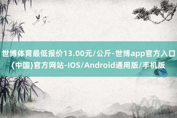 世博体育最低报价13.00元/公斤-世博app官方入口(中国)官方网站-IOS/Android通用版/手机版
