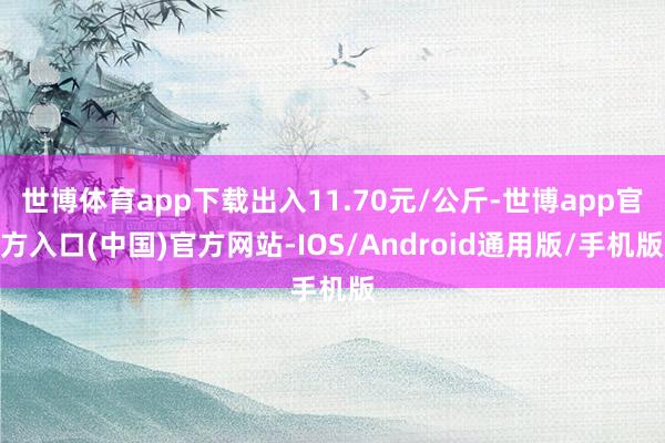 世博体育app下载出入11.70元/公斤-世博app官方入口(中国)官方网站-IOS/Android通用版/手机版