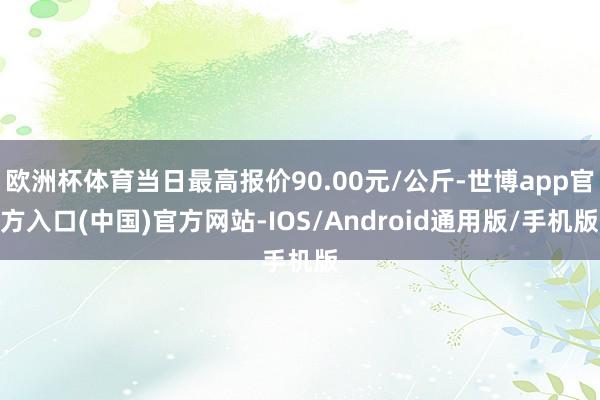 欧洲杯体育当日最高报价90.00元/公斤-世博app官方入口(中国)官方网站-IOS/Android通用版/手机版