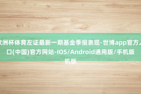 欧洲杯体育左证最新一期基金季报表现-世博app官方入口(中国)官方网站-IOS/Android通用版/手机版