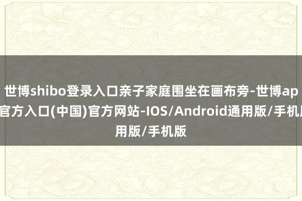 世博shibo登录入口亲子家庭围坐在画布旁-世博app官方入口(中国)官方网站-IOS/Android通用版/手机版