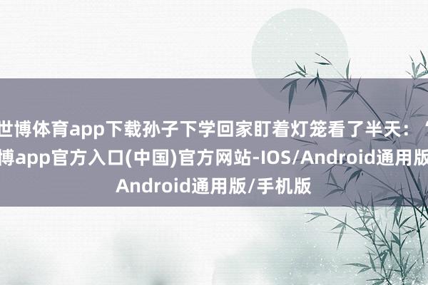 世博体育app下载孙子下学回家盯着灯笼看了半天：“奶奶-世博app官方入口(中国)官方网站-IOS/Android通用版/手机版
