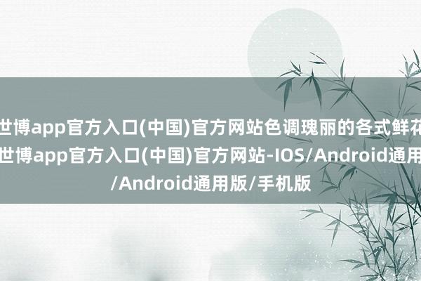 世博app官方入口(中国)官方网站色调瑰丽的各式鲜花竞相洞开-世博app官方入口(中国)官方网站-IOS/Android通用版/手机版