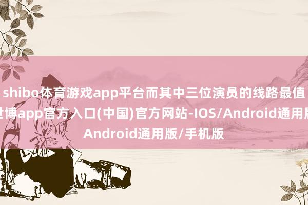 shibo体育游戏app平台而其中三位演员的线路最值得期待-世博app官方入口(中国)官方网站-IOS/Android通用版/手机版