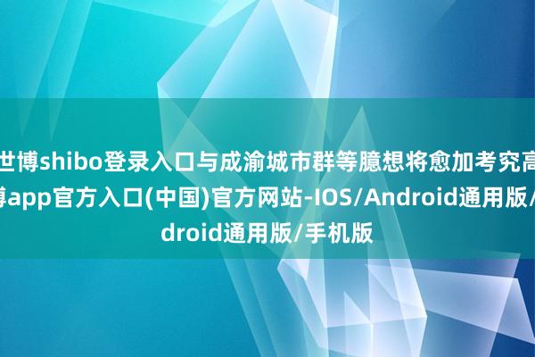 世博shibo登录入口与成渝城市群等臆想将愈加考究高效-世博app官方入口(中国)官方网站-IOS/Android通用版/手机版