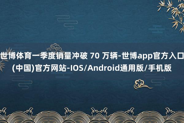 世博体育一季度销量冲破 70 万辆-世博app官方入口(中国)官方网站-IOS/Android通用版/手机版