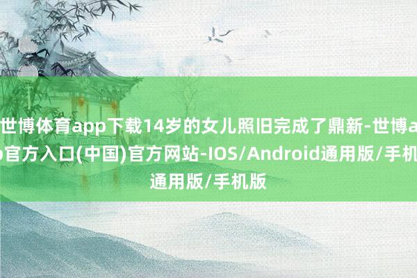 世博体育app下载14岁的女儿照旧完成了鼎新-世博app官方入口(中国)官方网站-IOS/Android通用版/手机版