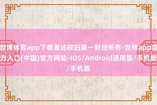 世博体育app下载著述权归第一财经所有-世博app官方入口(中国)官方网站-IOS/Android通用版/手机版