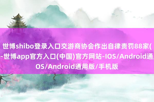 世博shibo登录入口交游商协会作出自律责罚88家(东说念主)次-世博app官方入口(中国)官方网站-IOS/Android通用版/手机版