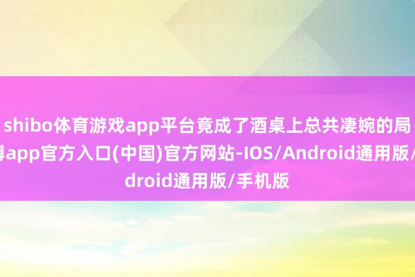 shibo体育游戏app平台竟成了酒桌上总共凄婉的局势-世博app官方入口(中国)官方网站-IOS/Android通用版/手机版