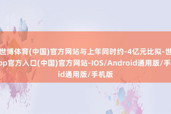 世博体育(中国)官方网站与上年同时约-4亿元比拟-世博app官方入口(中国)官方网站-IOS/Android通用版/手机版