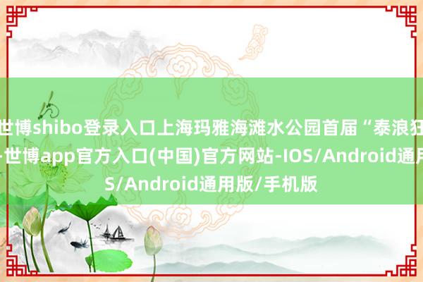 世博shibo登录入口上海玛雅海滩水公园首届“泰浪狂欢节”开幕-世博app官方入口(中国)官方网站-IOS/Android通用版/手机版