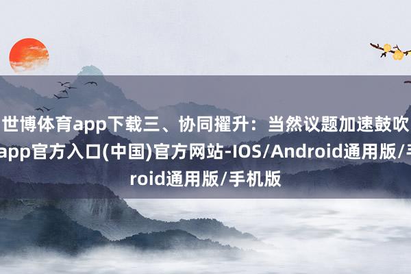 世博体育app下载　　三、协同擢升：当然议题加速鼓吹-世博app官方入口(中国)官方网站-IOS/Android通用版/手机版
