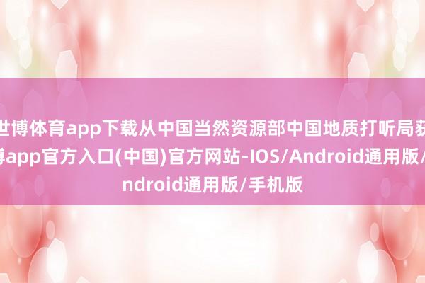 世博体育app下载从中国当然资源部中国地质打听局获悉-世博app官方入口(中国)官方网站-IOS/Android通用版/手机版