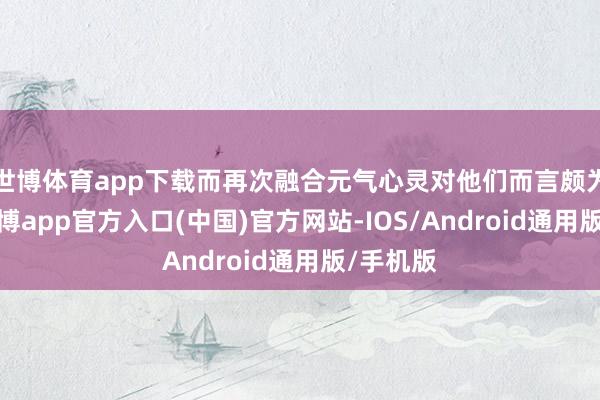 世博体育app下载而再次融合元气心灵对他们而言颇为困难-世博app官方入口(中国)官方网站-IOS/Android通用版/手机版