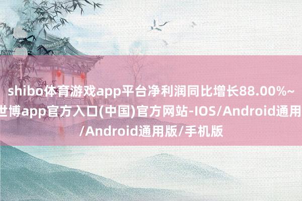 shibo体育游戏app平台净利润同比增长88.00%~98.09%-世博app官方入口(中国)官方网站-IOS/Android通用版/手机版