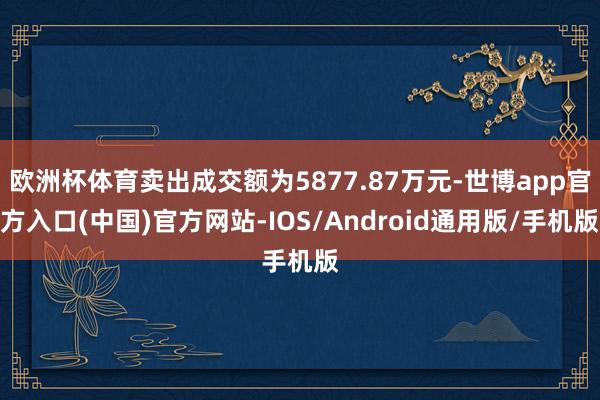 欧洲杯体育卖出成交额为5877.87万元-世博app官方入口(中国)官方网站-IOS/Android通用版/手机版