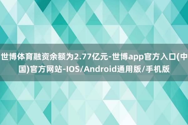 世博体育融资余额为2.77亿元-世博app官方入口(中国)官方网站-IOS/Android通用版/手机版