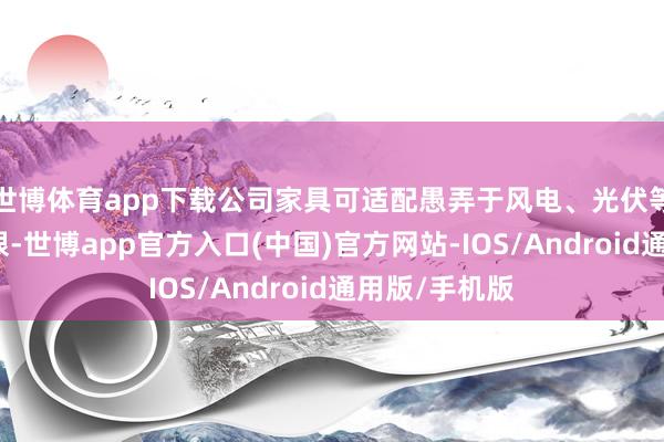 世博体育app下载公司家具可适配愚弄于风电、光伏等绿色电力界限-世博app官方入口(中国)官方网站-IOS/Android通用版/手机版