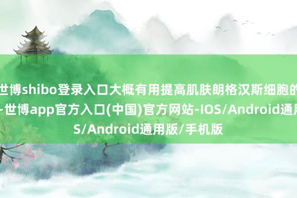 世博shibo登录入口大概有用提高肌肤朗格汉斯细胞的活性和强度-世博app官方入口(中国)官方网站-IOS/Android通用版/手机版