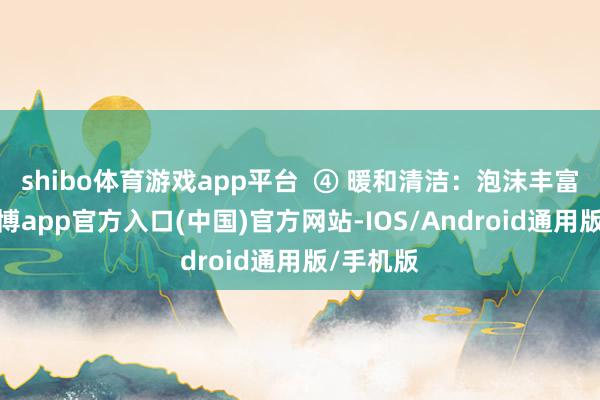 shibo体育游戏app平台  ④ 暖和清洁：泡沫丰富笼统-世博app官方入口(中国)官方网站-IOS/Android通用版/手机版