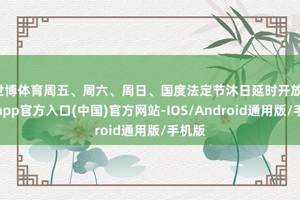 世博体育周五、周六、周日、国度法定节沐日延时开放-世博app官方入口(中国)官方网站-IOS/Android通用版/手机版
