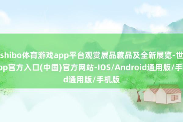 shibo体育游戏app平台观赏展品藏品及全新展览-世博app官方入口(中国)官方网站-IOS/Android通用版/手机版