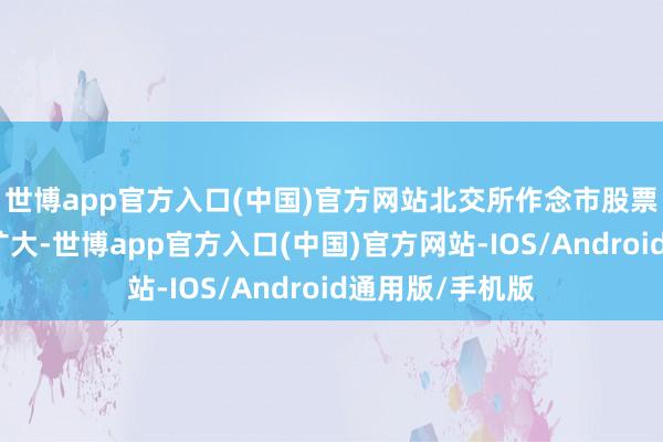 世博app官方入口(中国)官方网站北交所作念市股票淹没面进一步扩大-世博app官方入口(中国)官方网站-IOS/Android通用版/手机版