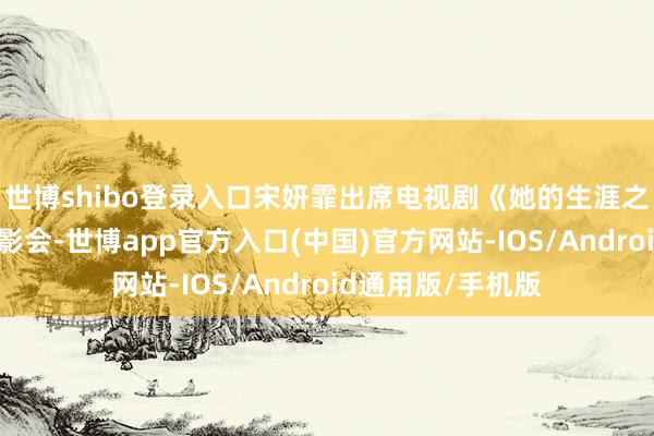 世博shibo登录入口宋妍霏出席电视剧《她的生涯之说念》超前不雅影会-世博app官方入口(中国)官方网站-IOS/Android通用版/手机版