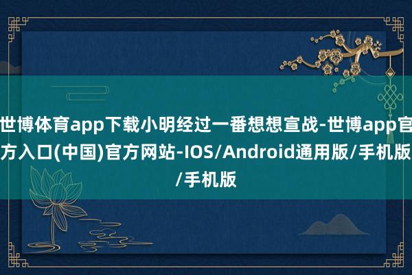世博体育app下载小明经过一番想想宣战-世博app官方入口(中国)官方网站-IOS/Android通用版/手机版