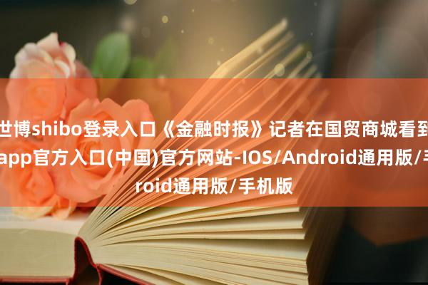 世博shibo登录入口《金融时报》记者在国贸商城看到-世博app官方入口(中国)官方网站-IOS/Android通用版/手机版
