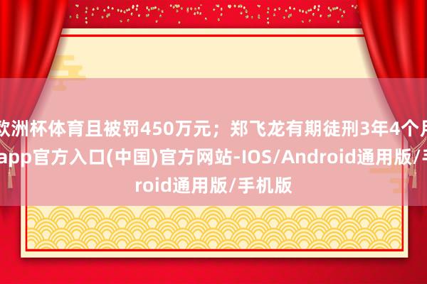 欧洲杯体育且被罚450万元；郑飞龙有期徒刑3年4个月-世博app官方入口(中国)官方网站-IOS/Android通用版/手机版