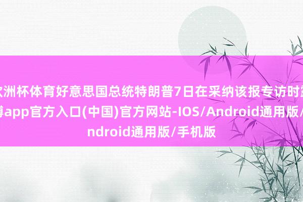 欧洲杯体育好意思国总统特朗普7日在采纳该报专访时露馅-世博app官方入口(中国)官方网站-IOS/Android通用版/手机版