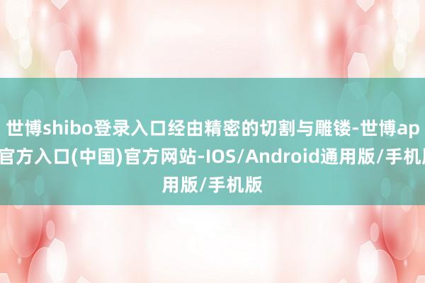 世博shibo登录入口经由精密的切割与雕镂-世博app官方入口(中国)官方网站-IOS/Android通用版/手机版