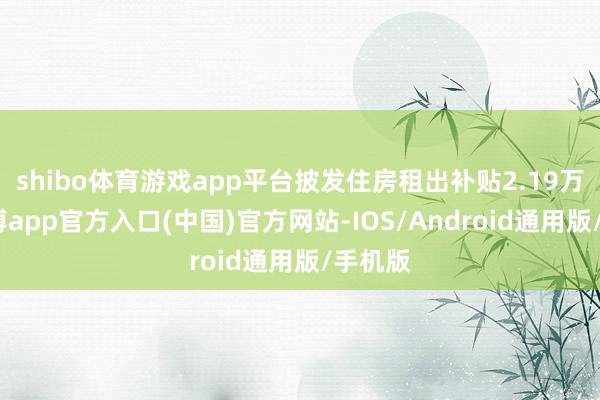 shibo体育游戏app平台披发住房租出补贴2.19万户-世博app官方入口(中国)官方网站-IOS/Android通用版/手机版