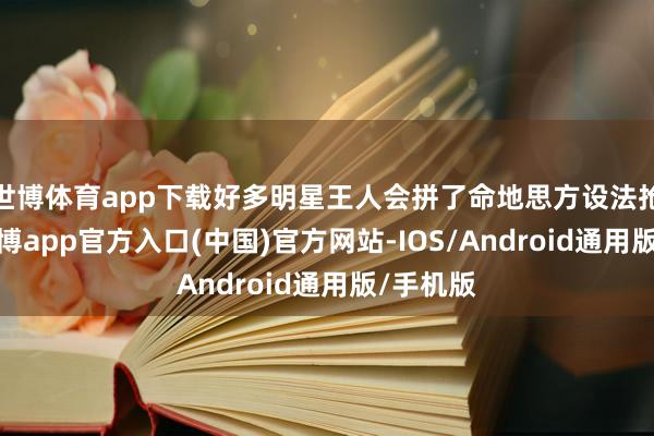 世博体育app下载好多明星王人会拼了命地思方设法抢镜头-世博app官方入口(中国)官方网站-IOS/Android通用版/手机版
