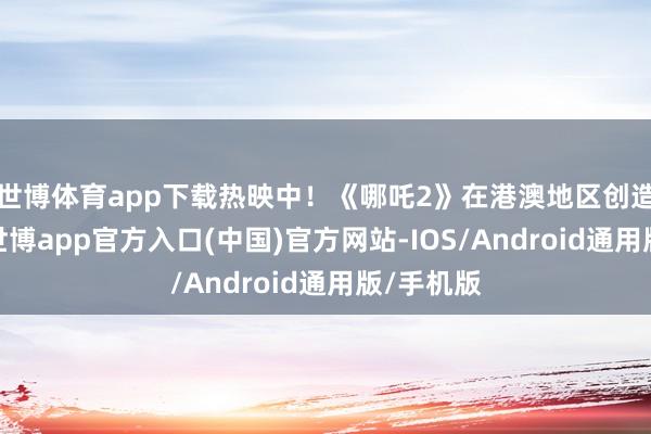 世博体育app下载热映中！《哪吒2》在港澳地区创造新记载-世博app官方入口(中国)官方网站-IOS/Android通用版/手机版