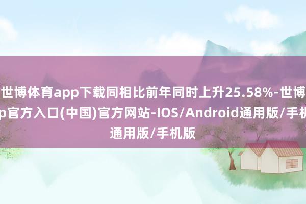 世博体育app下载同相比前年同时上升25.58%-世博app官方入口(中国)官方网站-IOS/Android通用版/手机版