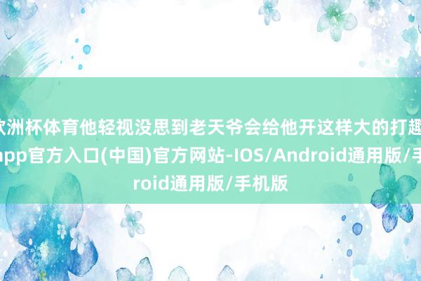 欧洲杯体育他轻视没思到老天爷会给他开这样大的打趣-世博app官方入口(中国)官方网站-IOS/Android通用版/手机版