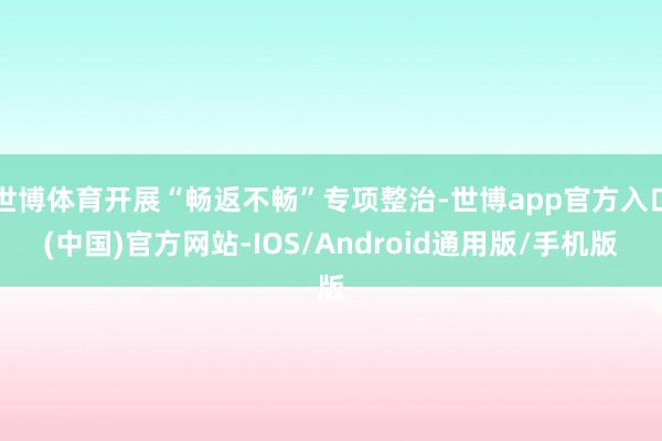 世博体育开展“畅返不畅”专项整治-世博app官方入口(中国)官方网站-IOS/Android通用版/手机版