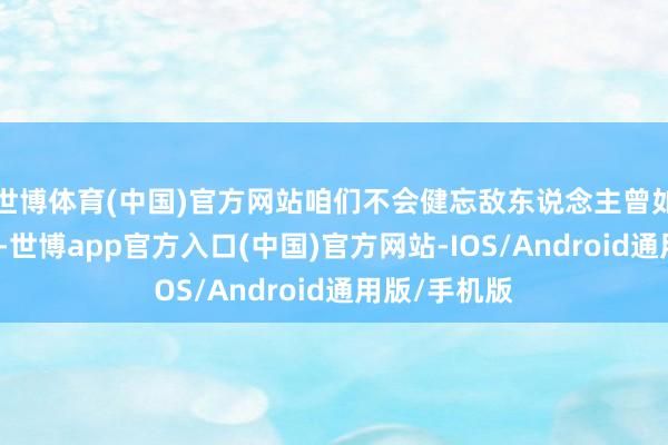 世博体育(中国)官方网站咱们不会健忘敌东说念主曾如斯丧尽天良-世博app官方入口(中国)官方网站-IOS/Android通用版/手机版