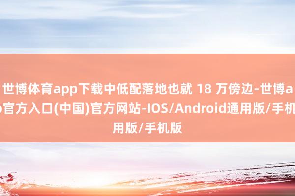 世博体育app下载中低配落地也就 18 万傍边-世博app官方入口(中国)官方网站-IOS/Android通用版/手机版