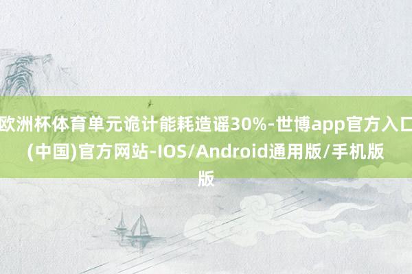 欧洲杯体育单元诡计能耗造谣30%-世博app官方入口(中国)官方网站-IOS/Android通用版/手机版