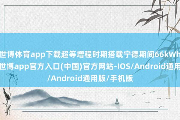 世博体育app下载超等增程时期搭载宁德期间66kWh超大电板-世博app官方入口(中国)官方网站-IOS/Android通用版/手机版