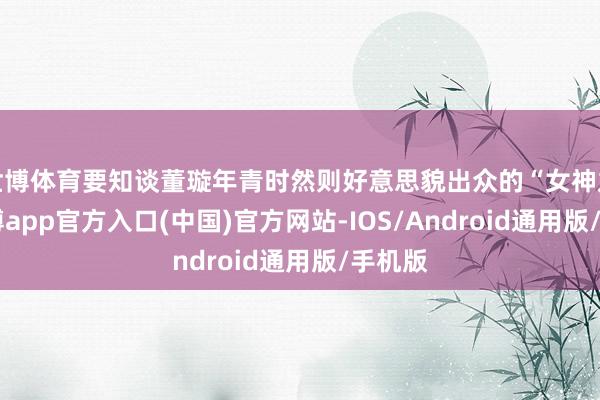 世博体育要知谈董璇年青时然则好意思貌出众的“女神龙”-世博app官方入口(中国)官方网站-IOS/Android通用版/手机版