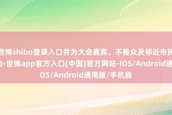 世博shibo登录入口并为大会嘉宾、不雅众及邻近市民提供接驳劳动-世博app官方入口(中国)官方网站-IOS/Android通用版/手机版