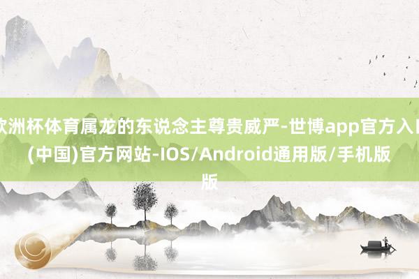 欧洲杯体育属龙的东说念主尊贵威严-世博app官方入口(中国)官方网站-IOS/Android通用版/手机版