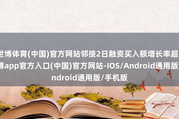 世博体育(中国)官方网站邻接2日融资买入额增长率超50%-世博app官方入口(中国)官方网站-IOS/Android通用版/手机版