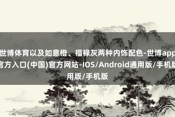 世博体育以及如意橙、福禄灰两种内饰配色-世博app官方入口(中国)官方网站-IOS/Android通用版/手机版